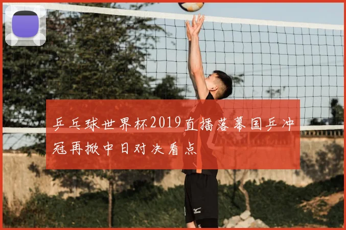 乒乓球世界杯2019直播落幕国乒冲冠再掀中日对决看点