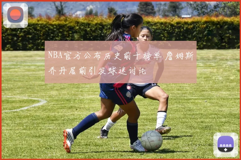 NBA官方公布历史前十榜单 詹姆斯乔丹居前引发球迷讨论