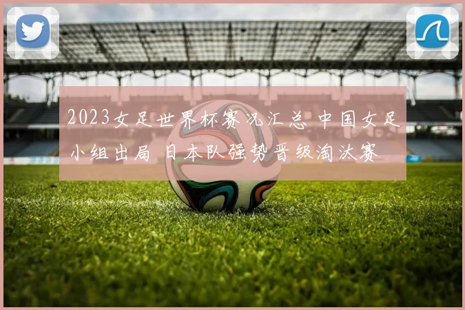 2023女足世界杯赛况汇总 中国女足小组出局 日本队强势晋级淘汰赛