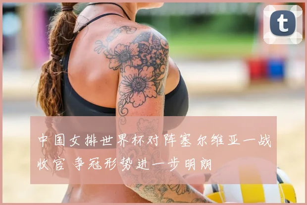 中国女排世界杯对阵塞尔维亚一战收官 争冠形势进一步明朗