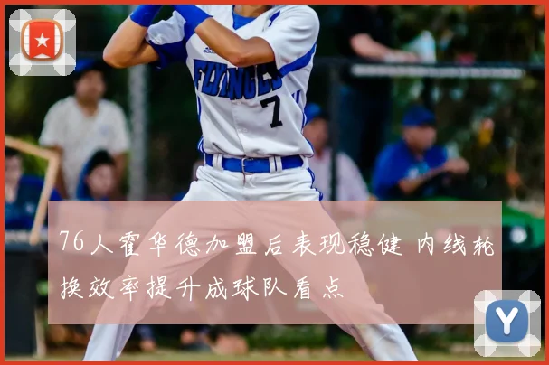 76人霍华德加盟后表现稳健 内线轮换效率提升成球队看点