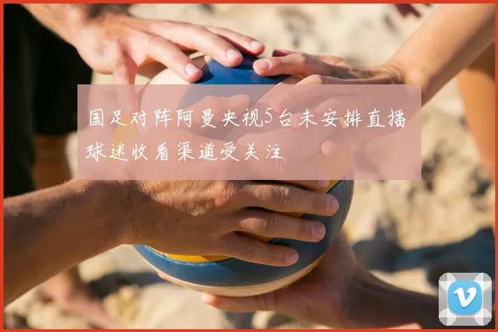国足对阵阿曼央视5台未安排直播 球迷收看渠道受关注