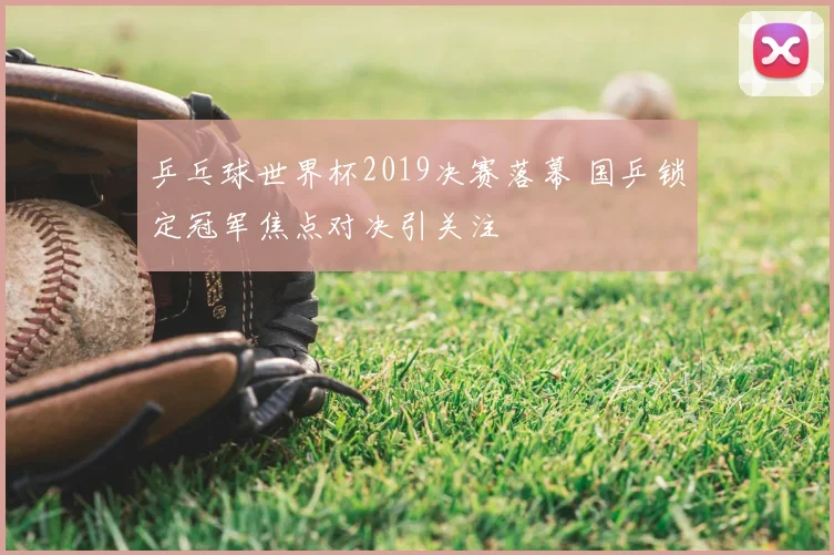 乒乓球世界杯2019决赛落幕 国乒锁定冠军焦点对决引关注