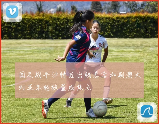 国足战平沙特后出线悬念加剧澳大利亚末轮较量成焦点
