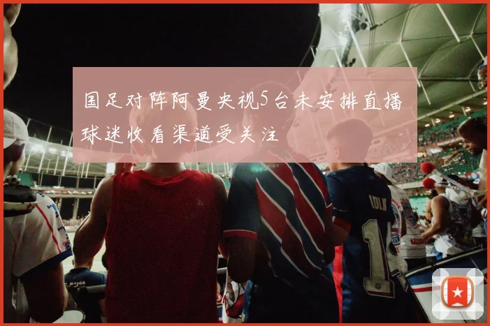 国足对阵阿曼央视5台未安排直播 球迷收看渠道受关注