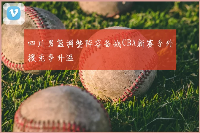四川男篮调整阵容备战CBA新赛季外援竞争升温