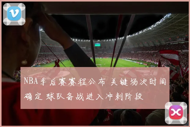 NBA季后赛赛程公布 关键场次时间确定 球队备战进入冲刺阶段