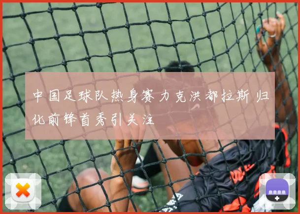 中国足球队热身赛力克洪都拉斯 归化前锋首秀引关注