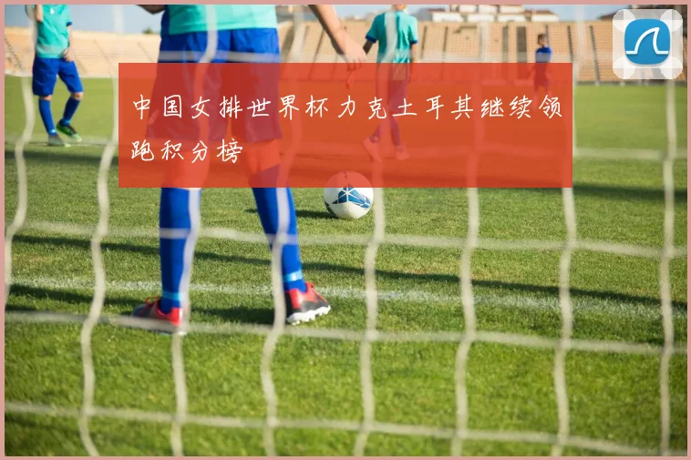 中国女排世界杯力克土耳其继续领跑积分榜