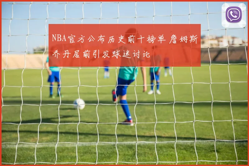 NBA官方公布历史前十榜单 詹姆斯乔丹居前引发球迷讨论