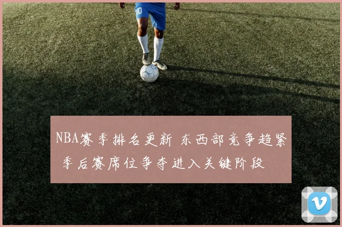 NBA赛季排名更新 东西部竞争趋紧 季后赛席位争夺进入关键阶段