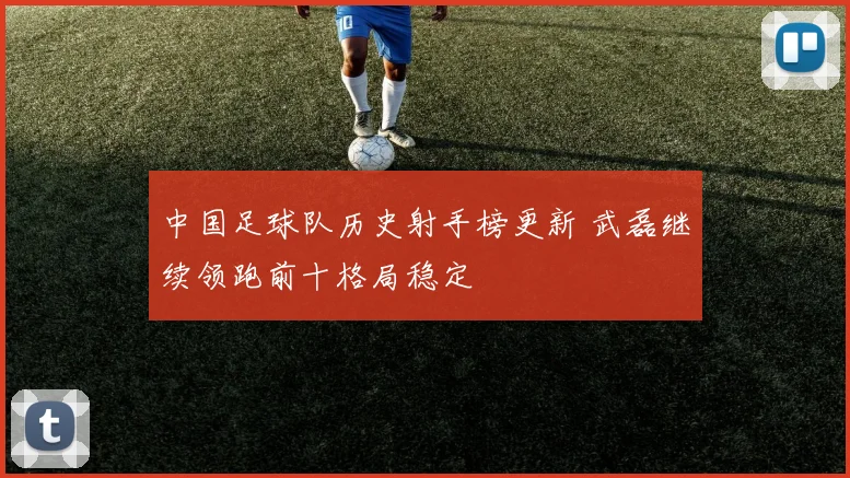 中国足球队历史射手榜更新 武磊继续领跑前十格局稳定