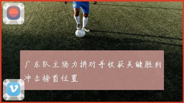 广东队主场力拼对手收获关键胜利冲击榜首位置