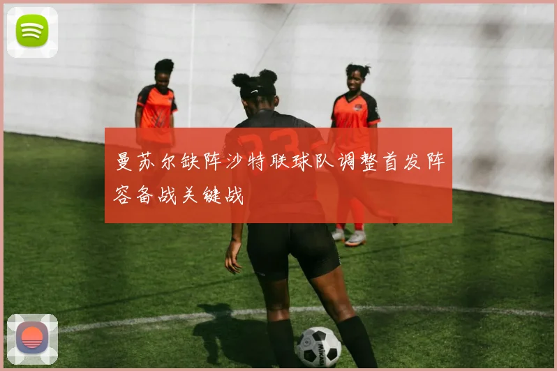 曼苏尔缺阵沙特联球队调整首发阵容备战关键战