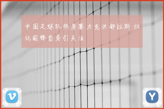 中国足球队热身赛力克洪都拉斯 归化前锋首秀引关注