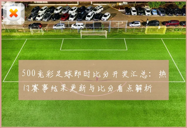 500竞彩足球即时比分开奖汇总：热门赛事结果更新与比分看点解析